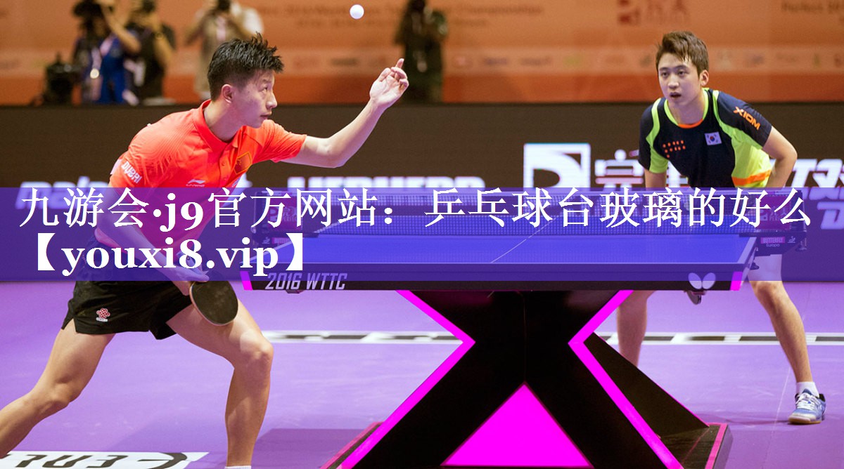 九游会·j9官方网站：乒乓球台玻璃的好么