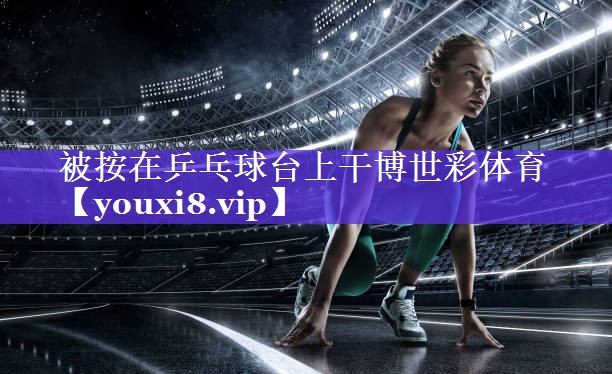 被按在乒乓球台上干博世彩体育