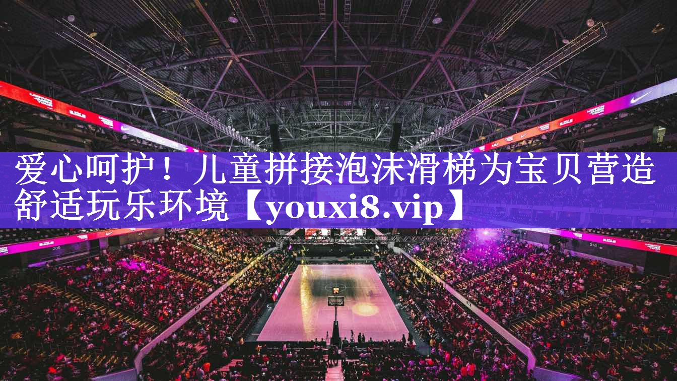 爱心呵护！儿童拼接泡沫滑梯为宝贝营造舒适玩乐环境