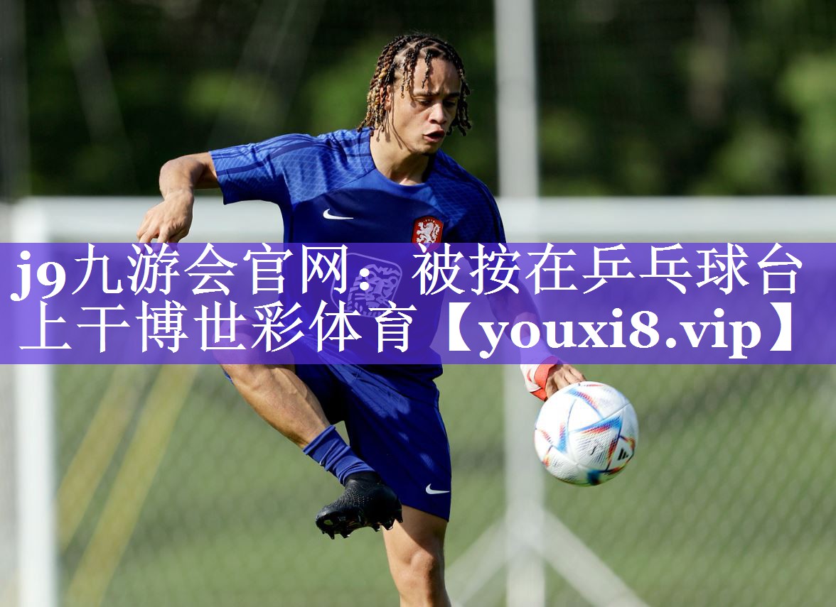 j9九游会官网：被按在乒乓球台上干博世彩体育