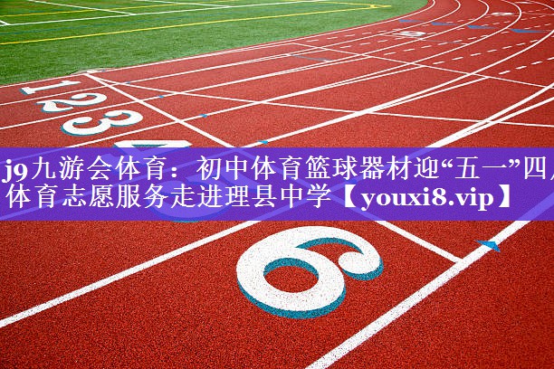 j9九游会体育：初中体育篮球器材迎“五一”四川体育志愿服务走进理县中学