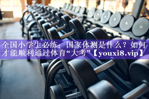 全国小学生必练：国家体测是什么？如何才能顺利通过体育“大考”