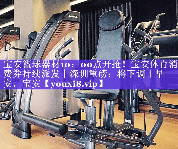 宝安篮球器材10：00点开抢！宝安体育消费券持续派发丨深圳重磅：将下调丨早安，宝安