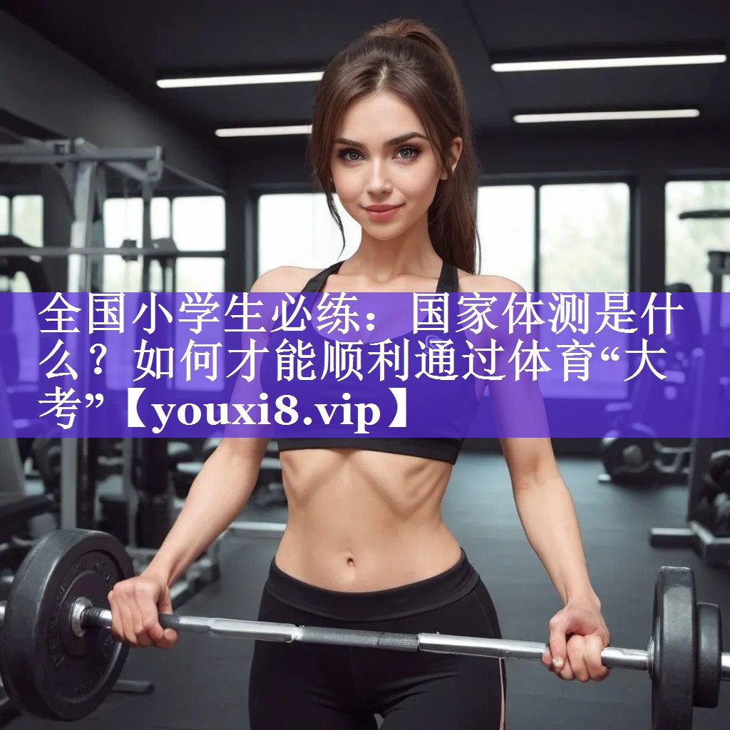 全国小学生必练：国家体测是什么？如何才能顺利通过体育“大考”