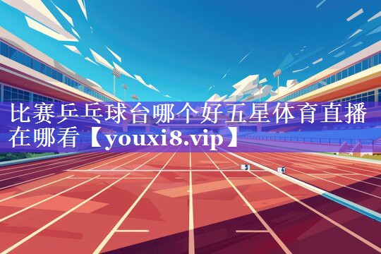 比赛乒乓球台哪个好五星体育直播在哪看