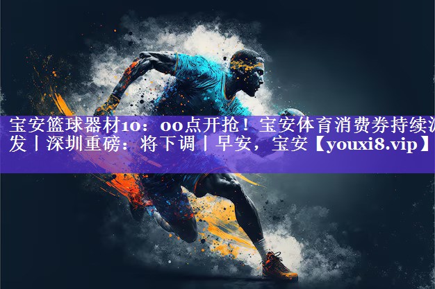 宝安篮球器材10：00点开抢！宝安体育消费券持续派发丨深圳重磅：将下调丨早安，宝安
