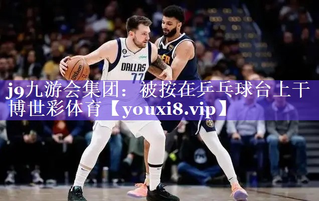 j9九游会集团：被按在乒乓球台上干博世彩体育