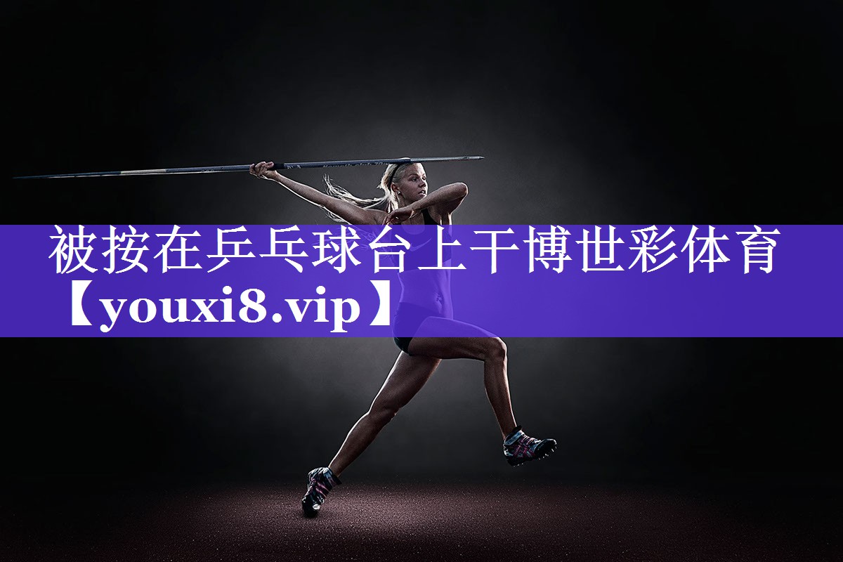 被按在乒乓球台上干博世彩体育