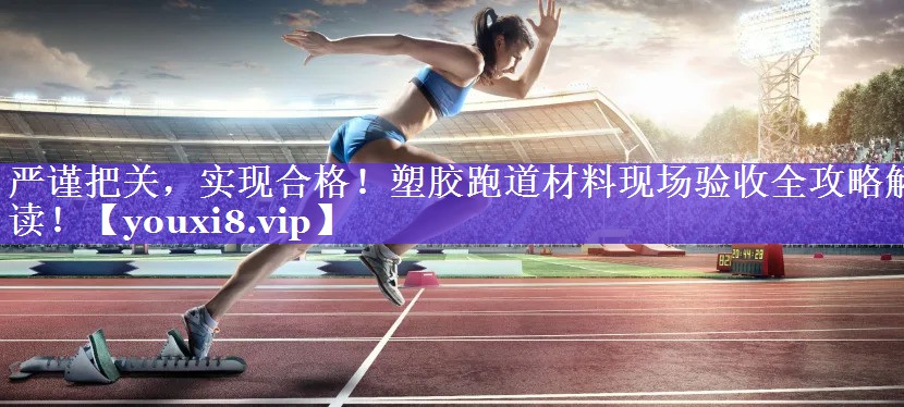 严谨把关,实现合格!塑胶跑道材料现场验收全攻略解读! 严谨把关,实现合格!塑胶跑道材料现场验收全攻略解读!
