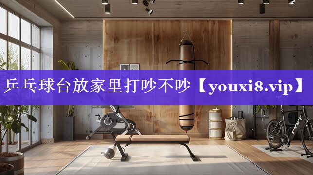 乒乓球台放家里打吵不吵 乒乓球台放家里打吵不吵